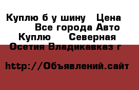 Куплю б/у шину › Цена ­ 1 000 - Все города Авто » Куплю   . Северная Осетия,Владикавказ г.